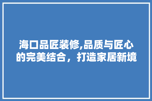 海口品匠装修,品质与匠心的完美结合，打造家居新境界