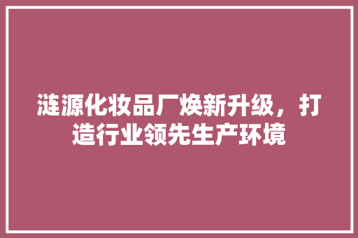 涟源化妆品厂焕新升级，打造行业领先生产环境 客厅装修