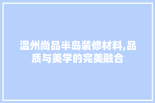 温州尚品半岛装修材料,品质与美学的完美融合 地板材料