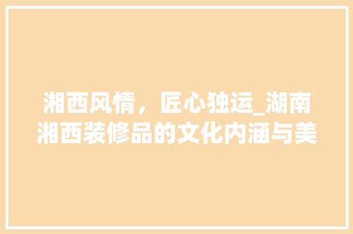湘西风情，匠心独运_湖南湘西装修品的文化内涵与美学价值