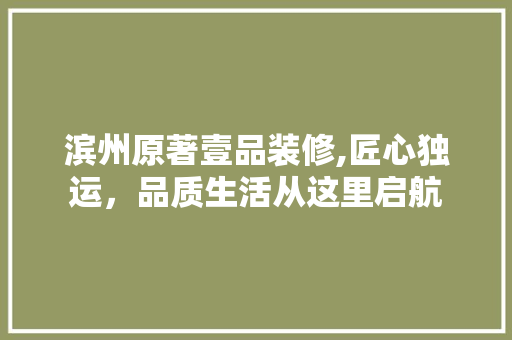 滨州原著壹品装修,匠心独运，品质生活从这里启航