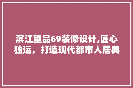 滨江望品69装修设计,匠心独运，打造现代都市人居典范 客厅装修
