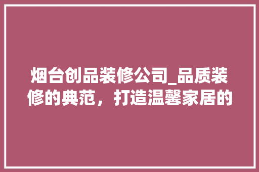 烟台创品装修公司_品质装修的典范，打造温馨家居的摇篮