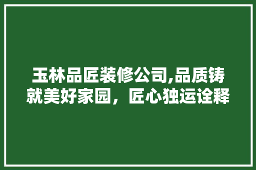 玉林品匠装修公司,品质铸就美好家园，匠心独运诠释生活美学