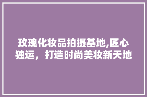 玫瑰化妆品拍摄基地,匠心独运，打造时尚美妆新天地