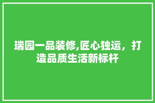瑞园一品装修,匠心独运，打造品质生活新标杆 家居装修