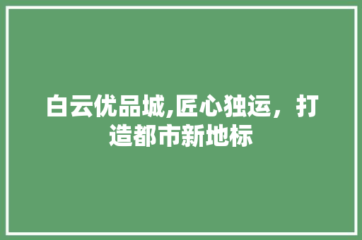 白云优品城,匠心独运，打造都市新地标 家居装修