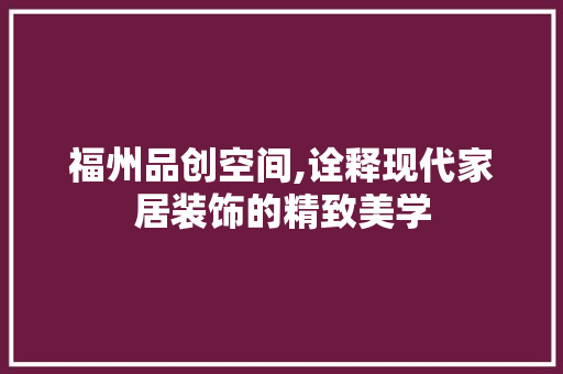 福州品创空间,诠释现代家居装饰的精致美学 家居装修