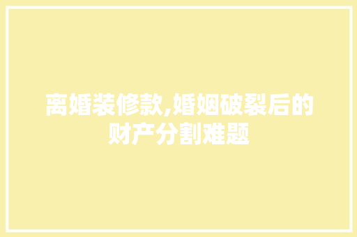 离婚装修款,婚姻破裂后的财产分割难题 家居装修