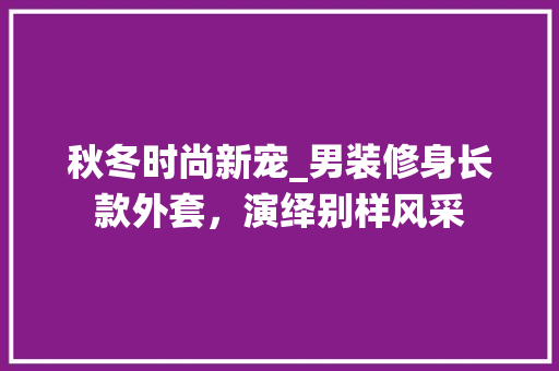 秋冬时尚新宠_男装修身长款外套，演绎别样风采