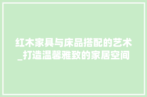 红木家具与床品搭配的艺术_打造温馨雅致的家居空间