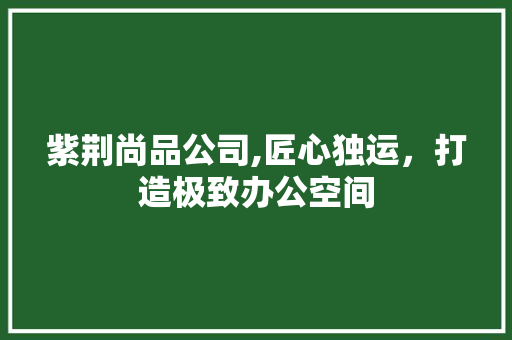 紫荆尚品公司,匠心独运，打造极致办公空间 地板材料