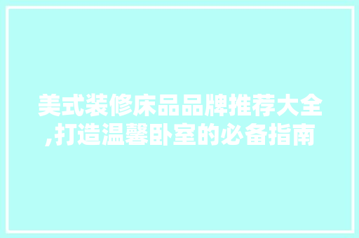 美式装修床品品牌推荐大全,打造温馨卧室的必备指南