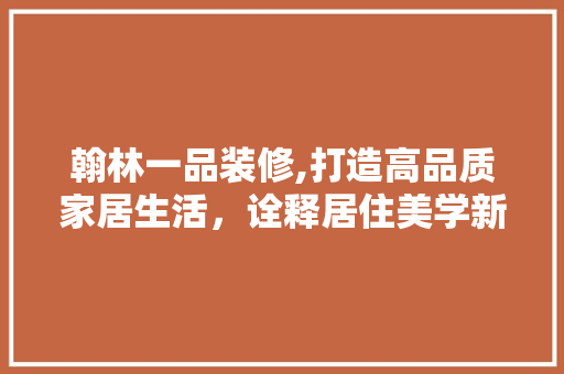翰林一品装修,打造高品质家居生活，诠释居住美学新境界