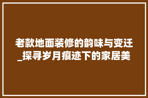 老款地面装修的韵味与变迁_探寻岁月痕迹下的家居美学 客厅装修