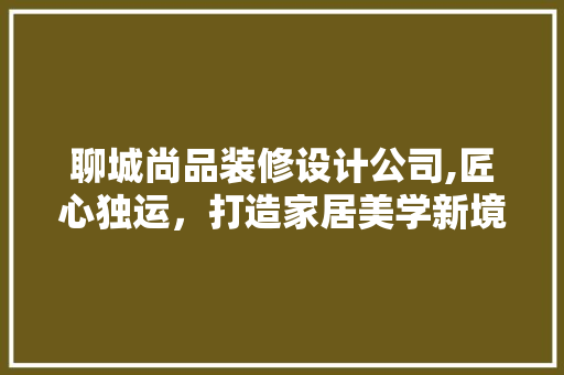 聊城尚品装修设计公司,匠心独运，打造家居美学新境界