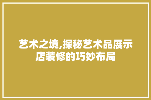 艺术之境,探秘艺术品展示店装修的巧妙布局