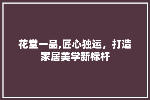 花堂一品,匠心独运，打造家居美学新标杆 中式风格装饰