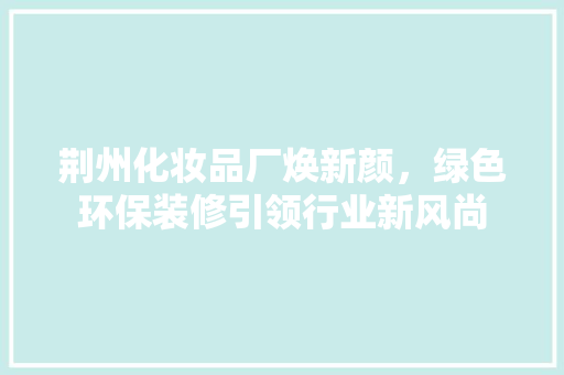 荆州化妆品厂焕新颜，绿色环保装修引领行业新风尚 木雕艺术