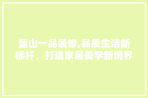 蓝山一品装修,品质生活新标杆，打造家居美学新境界 家居装修
