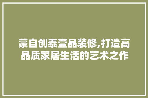 蒙自创泰壹品装修,打造高品质家居生活的艺术之作 家居装修