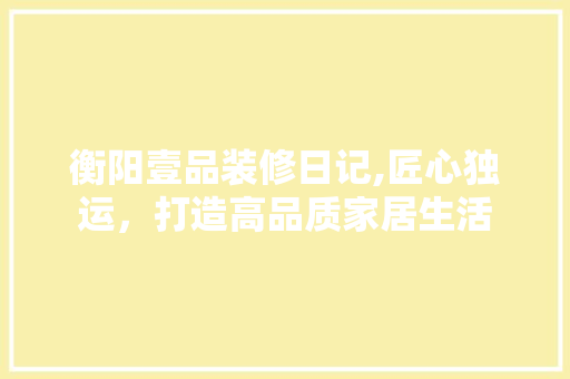 衡阳壹品装修日记,匠心独运，打造高品质家居生活 软装设计