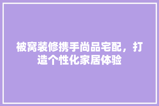 被窝装修携手尚品宅配，打造个性化家居体验