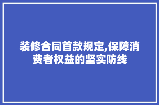 装修合同首款规定,保障消费者权益的坚实防线 中式风格装饰