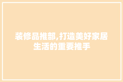装修品推部,打造美好家居生活的重要推手 现代风格装饰