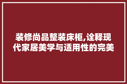 装修尚品整装床柜,诠释现代家居美学与适用性的完美融合 客厅装修