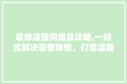 装修店团购组品攻略,一站式解决装修烦恼，打造温馨家居 中式风格装饰