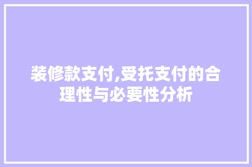 装修款支付,受托支付的合理性与必要性分析 家居装修