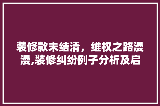 装修款未结清，维权之路漫漫,装修纠纷例子分析及启示 木雕艺术