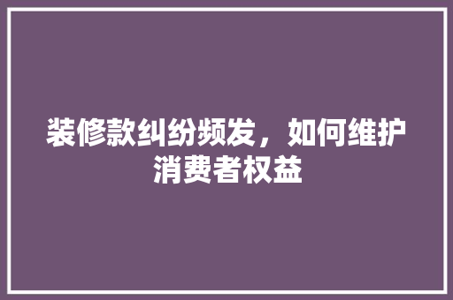 装修款纠纷频发，如何维护消费者权益 客厅装修