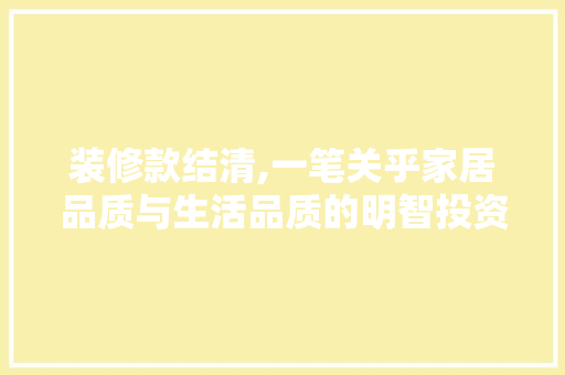 装修款结清,一笔关乎家居品质与生活品质的明智投资