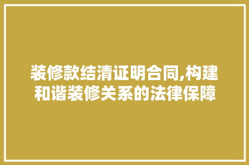 装修款结清证明合同,构建和谐装修关系的法律保障 家居装修
