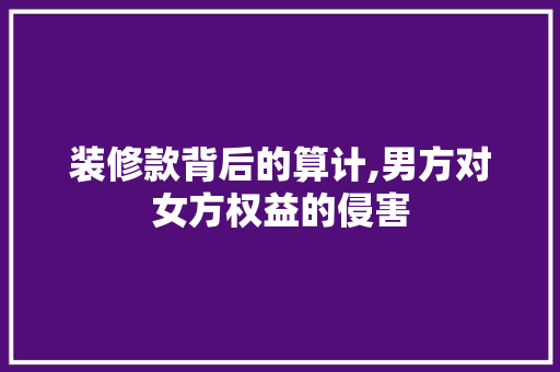 装修款背后的算计,男方对女方权益的侵害 家居装修