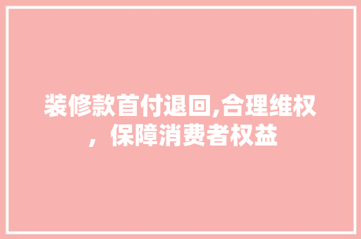 装修款首付退回,合理维权，保障消费者权益 家居装修