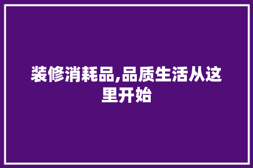装修消耗品,品质生活从这里开始