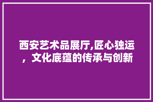 西安艺术品展厅,匠心独运，文化底蕴的传承与创新