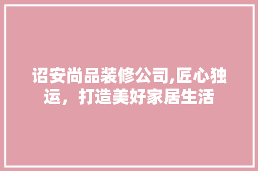 诏安尚品装修公司,匠心独运，打造美好家居生活 家居装修