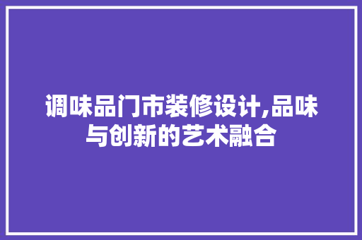 调味品门市装修设计,品味与创新的艺术融合