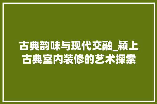 古典韵味与现代交融_颍上古典室内装修的艺术探索