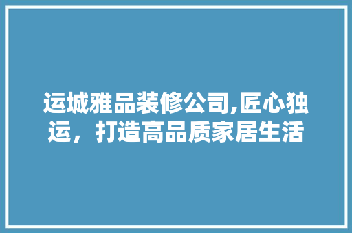 运城雅品装修公司,匠心独运，打造高品质家居生活