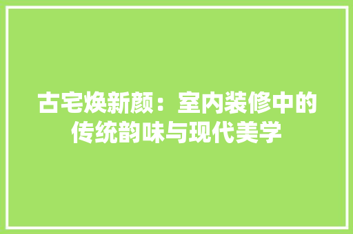 古宅焕新颜：室内装修中的传统韵味与现代美学 卧室装修