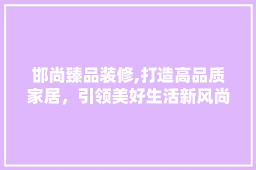 邯尚臻品装修,打造高品质家居，引领美好生活新风尚 地板材料