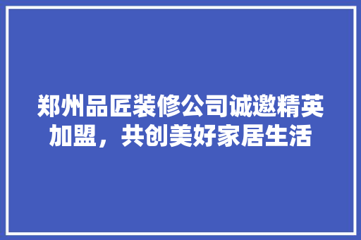 郑州品匠装修公司诚邀精英加盟，共创美好家居生活