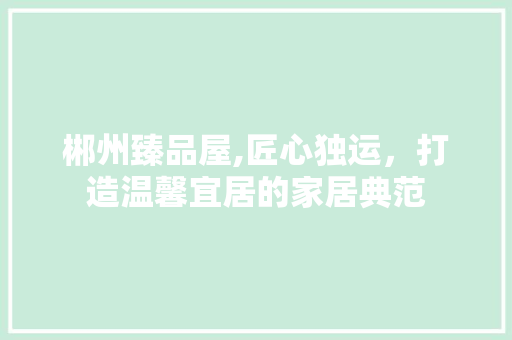 郴州臻品屋,匠心独运，打造温馨宜居的家居典范