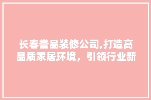 长春誉品装修公司,打造高品质家居环境，引领行业新潮流