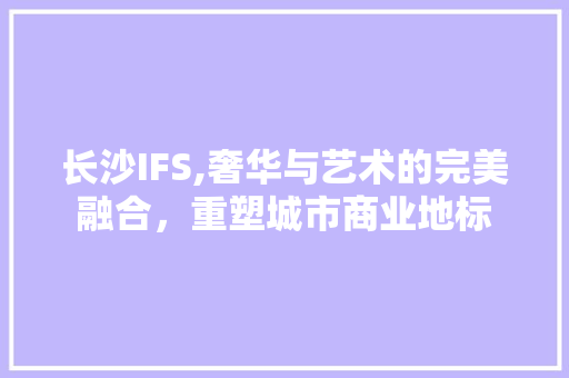 长沙IFS,奢华与艺术的完美融合，重塑城市商业地标 软装设计